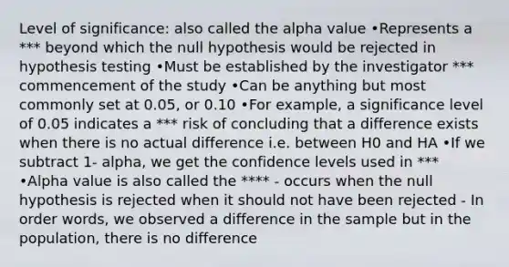 Level of significance: also called the alpha value •Represents a *** beyond which the null hypothesis would be rejected in hypothesis testing •Must be established by the investigator *** commencement of the study •Can be anything but most commonly set at 0.05, or 0.10 •For example, a significance level of 0.05 indicates a *** risk of concluding that a difference exists when there is no actual difference i.e. between H0 and HA •If we subtract 1- alpha, we get the confidence levels used in *** •Alpha value is also called the **** - occurs when the null hypothesis is rejected when it should not have been rejected - In order words, we observed a difference in the sample but in the population, there is no difference