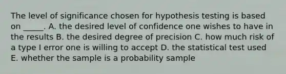 The level of significance chosen for hypothesis testing is based on _____. A. the desired level of confidence one wishes to have in the results B. the desired degree of precision C. how much risk of a type I error one is willing to accept D. the statistical test used E. whether the sample is a probability sample