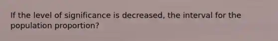 If the level of significance is decreased, the interval for the population proportion?