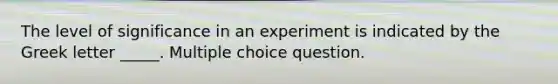 The level of significance in an experiment is indicated by the Greek letter _____. Multiple choice question.