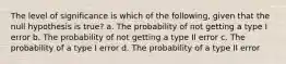 The level of significance is which of the following, given that the null hypothesis is true? a. The probability of not getting a type I error b. The probability of not getting a type II error c. The probability of a type I error d. The probability of a type II error