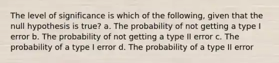 The level of significance is which of the following, given that the null hypothesis is true? a. The probability of not getting a type I error b. The probability of not getting a type II error c. The probability of a type I error d. The probability of a type II error