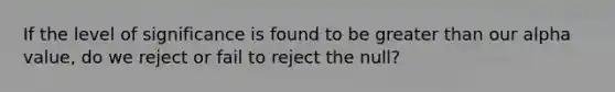 If the level of significance is found to be greater than our alpha value, do we reject or fail to reject the null?