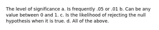 The level of significance a. Is frequently .05 or .01 b. Can be any value between 0 and 1. c. Is the likelihood of rejecting the null hypothesis when it is true. d. All of the above.