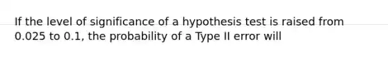 If the level of significance of a hypothesis test is raised from 0.025 to 0.1, the probability of a Type II error will