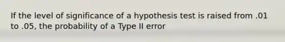 If the level of significance of a hypothesis test is raised from .01 to .05, the probability of a Type II error