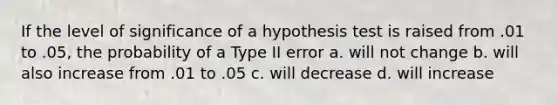 If the level of significance of a hypothesis test is raised from .01 to .05, the probability of a Type II error a. will not change b. will also increase from .01 to .05 c. will decrease d. will increase