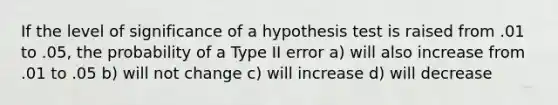 If the level of significance of a hypothesis test is raised from .01 to .05, the probability of a Type II error a) will also increase from .01 to .05 b) will not change c) will increase d) will decrease