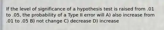 If the level of significance of a hypothesis test is raised from .01 to .05, the probability of a Type II error will A) also increase from .01 to .05 B) not change C) decrease D) increase