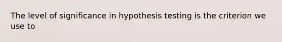 The level of significance in hypothesis testing is the criterion we use to