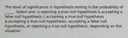 The level of significance in hypothesis testing is the probability of _____. Select one: a.rejecting a true null hypothesis b.accepting a false null hypothesis c.accepting a true null hypothesis d.accepting a true null hypothesis, accepting a false null hypothesis, or rejecting a true null hypothesis, depending on the situation