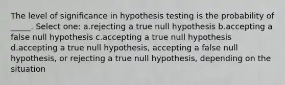 The level of significance in hypothesis testing is the probability of _____. Select one: a.rejecting a true null hypothesis b.accepting a false null hypothesis c.accepting a true null hypothesis d.accepting a true null hypothesis, accepting a false null hypothesis, or rejecting a true null hypothesis, depending on the situation