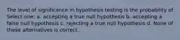 The level of significance in hypothesis testing is the probability of Select one: a. accepting a true null hypothesis b. accepting a false null hypothesis c. rejecting a true null hypothesis d. None of these alternatives is correct.