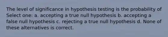 The level of significance in hypothesis testing is the probability of Select one: a. accepting a true null hypothesis b. accepting a false null hypothesis c. rejecting a true null hypothesis d. None of these alternatives is correct.