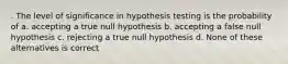 . The level of significance in hypothesis testing is the probability of a. accepting a true null hypothesis b. accepting a false null hypothesis c. rejecting a true null hypothesis d. None of these alternatives is correct