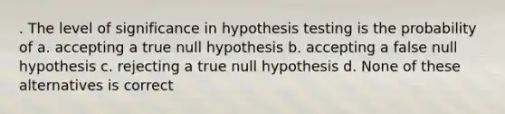 . The level of significance in hypothesis testing is the probability of a. accepting a true null hypothesis b. accepting a false null hypothesis c. rejecting a true null hypothesis d. None of these alternatives is correct