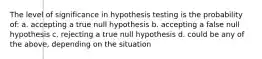 The level of significance in hypothesis testing is the probability of: a. accepting a true null hypothesis b. accepting a false null hypothesis c. rejecting a true null hypothesis d. could be any of the above, depending on the situation