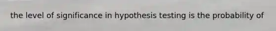 the level of significance in hypothesis testing is the probability of