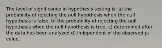 The level of significance in hypothesis testing is: a) the probability of rejecting the null hypothesis when the null hypothesis is false. b) the probability of rejecting the null hypothesis when the null hypothesis is true. c) determined after the data has been analyzed d) independent of the observed p-value.