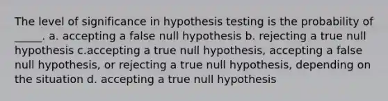 The level of significance in hypothesis testing is the probability of _____. a. accepting a false null hypothesis b. rejecting a true null hypothesis c.accepting a true null hypothesis, accepting a false null hypothesis, or rejecting a true null hypothesis, depending on the situation d. accepting a true null hypothesis