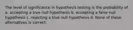 The level of significance in hypothesis testing is the probability of a. accepting a true null hypothesis b. accepting a false null hypothesis c. rejecting a true null hypothesis d. None of these alternatives is correct.