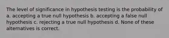 The level of significance in hypothesis testing is the probability of a. accepting a true null hypothesis b. accepting a false null hypothesis c. rejecting a true null hypothesis d. None of these alternatives is correct.