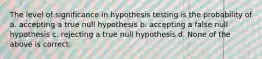 The level of significance in hypothesis testing is the probability of a. accepting a true null hypothesis b. accepting a false null hypothesis c. rejecting a true null hypothesis d. None of the above is correct.