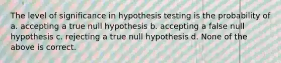 The level of significance in hypothesis testing is the probability of a. accepting a true null hypothesis b. accepting a false null hypothesis c. rejecting a true null hypothesis d. None of the above is correct.