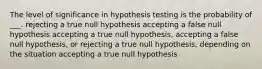 The level of significance in hypothesis testing is the probability of ___. rejecting a true null hypothesis accepting a false null hypothesis accepting a true null hypothesis, accepting a false null hypothesis, or rejecting a true null hypothesis, depending on the situation accepting a true null hypothesis