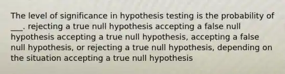 The level of significance in hypothesis testing is the probability of ___. rejecting a true null hypothesis accepting a false null hypothesis accepting a true null hypothesis, accepting a false null hypothesis, or rejecting a true null hypothesis, depending on the situation accepting a true null hypothesis