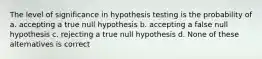 The level of significance in hypothesis testing is the probability of a. accepting a true null hypothesis b. accepting a false null hypothesis c. rejecting a true null hypothesis d. None of these alternatives is correct