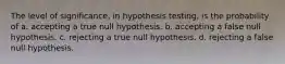 The level of significance, in hypothesis testing, is the probability of a. accepting a true null hypothesis. b. accepting a false null hypothesis. c. rejecting a true null hypothesis. d. rejecting a false null hypothesis.