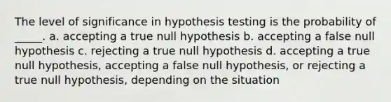 The level of significance in hypothesis testing is the probability of _____. a. accepting a true null hypothesis b. accepting a false null hypothesis c. rejecting a true null hypothesis d. accepting a true null hypothesis, accepting a false null hypothesis, or rejecting a true null hypothesis, depending on the situation