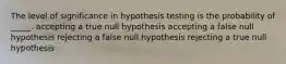 The level of significance in hypothesis testing is the probability of _____. accepting a true null hypothesis accepting a false null hypothesis rejecting a false null hypothesis rejecting a true null hypothesis