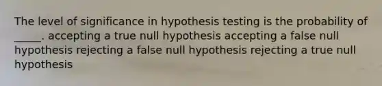 The level of significance in hypothesis testing is the probability of _____. accepting a true null hypothesis accepting a false null hypothesis rejecting a false null hypothesis rejecting a true null hypothesis