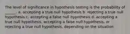 The level of significance in hypothesis testing is the probability of ______. a. accepting a true null hypothesis b. rejecting a true null hypothesis c. accepting a false null hypothesis d. accepting a true null hypothesis, accepting a false null hypothesis, or rejecting a true null hypothesis, depending on the situation