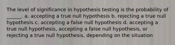 The level of significance in hypothesis testing is the probability of ______. a. accepting a true null hypothesis b. rejecting a true null hypothesis c. accepting a false null hypothesis d. accepting a true null hypothesis, accepting a false null hypothesis, or rejecting a true null hypothesis, depending on the situation