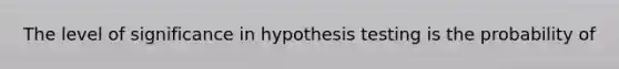 The level of significance in hypothesis testing is the probability of