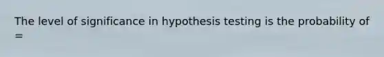 The level of significance in hypothesis testing is the probability of =