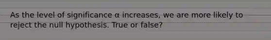 As the level of significance α increases, we are more likely to reject the null hypothesis. True or false?