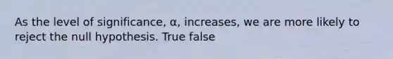 As the level of significance, α, increases, we are more likely to reject the null hypothesis. True false