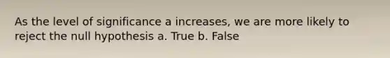 As the level of significance a increases, we are more likely to reject the null hypothesis a. True b. False