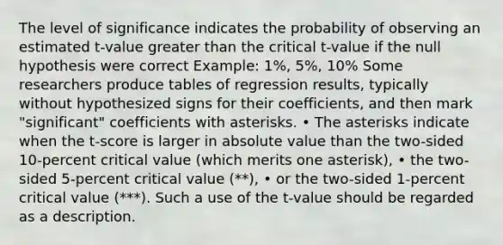 The level of significance indicates the probability of observing an estimated t-value greater than the critical t-value if the null hypothesis were correct Example: 1%, 5%, 10% Some researchers produce tables of regression results, typically without hypothesized signs for their coefficients, and then mark "significant" coefficients with asterisks. • The asterisks indicate when the t-score is larger in absolute value than the two-sided 10-percent critical value (which merits one asterisk), • the two-sided 5-percent critical value (**), • or the two-sided 1-percent critical value (***). Such a use of the t-value should be regarded as a description.