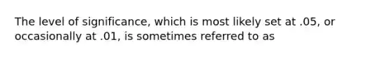 The level of significance, which is most likely set at .05, or occasionally at .01, is sometimes referred to as