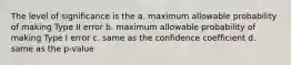 The level of significance is the a. maximum allowable probability of making Type II error b. maximum allowable probability of making Type I error c. same as the confidence coefficient d. same as the p-value