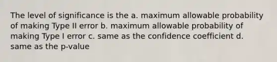 The level of significance is the a. maximum allowable probability of making Type II error b. maximum allowable probability of making Type I error c. same as the confidence coefficient d. same as the p-value