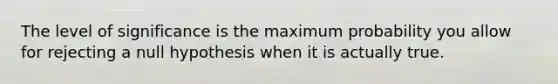 The level of significance is the maximum probability you allow for rejecting a null hypothesis when it is actually true.