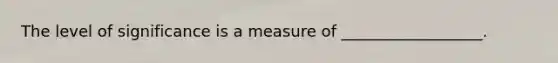 The level of significance is a measure of __________________.