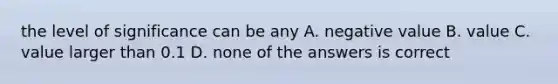 the level of significance can be any A. negative value B. value C. value larger than 0.1 D. none of the answers is correct