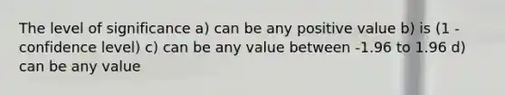 The level of significance a) can be any positive value b) is (1 - confidence level) c) can be any value between -1.96 to 1.96 d) can be any value